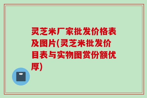 灵芝米厂家批发价格表及图片(灵芝米批发价目表与实物图赏份额优厚)