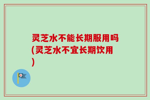 灵芝水不能长期服用吗(灵芝水不宜长期饮用)