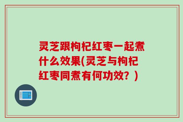 灵芝跟枸杞红枣一起煮什么效果(灵芝与枸杞红枣同煮有何功效？)