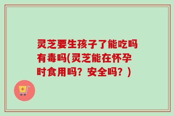 灵芝要生孩子了能吃吗有毒吗(灵芝能在怀孕时食用吗？安全吗？)