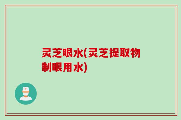灵芝眼水(灵芝提取物制眼用水)