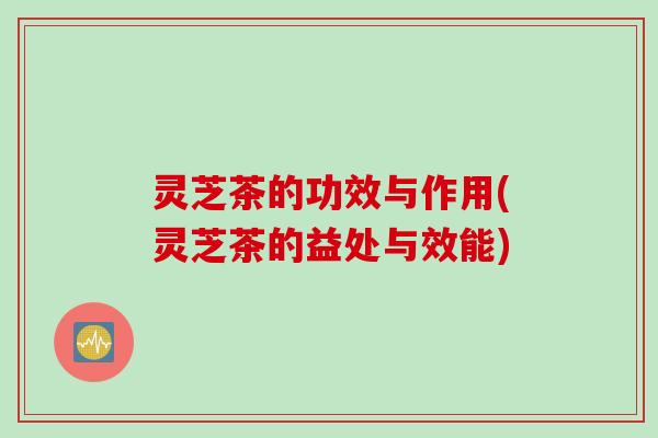 灵芝茶的功效与作用(灵芝茶的益处与效能)