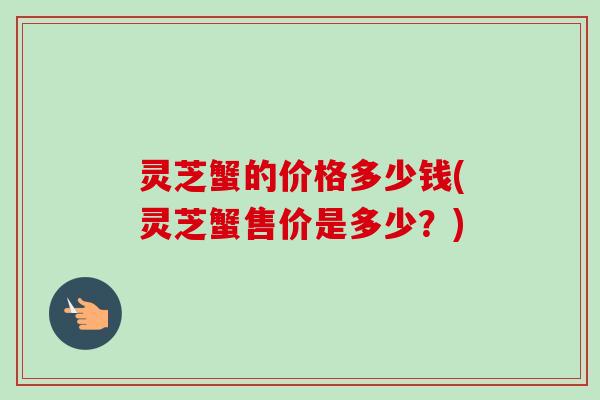 灵芝蟹的价格多少钱(灵芝蟹售价是多少？)