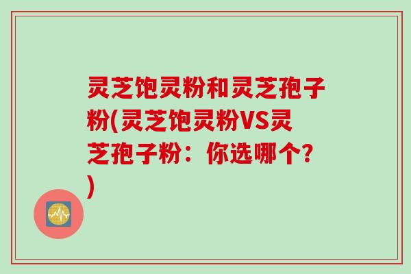 灵芝饱灵粉和灵芝孢子粉(灵芝饱灵粉VS灵芝孢子粉：你选哪个？)