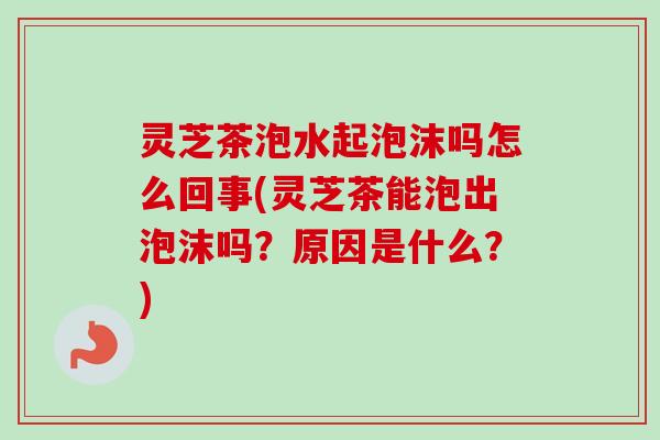 灵芝茶泡水起泡沫吗怎么回事(灵芝茶能泡出泡沫吗？原因是什么？)