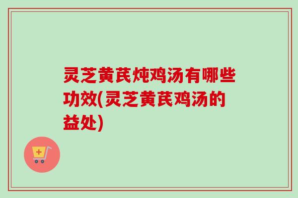 灵芝黄芪炖鸡汤有哪些功效(灵芝黄芪鸡汤的益处)