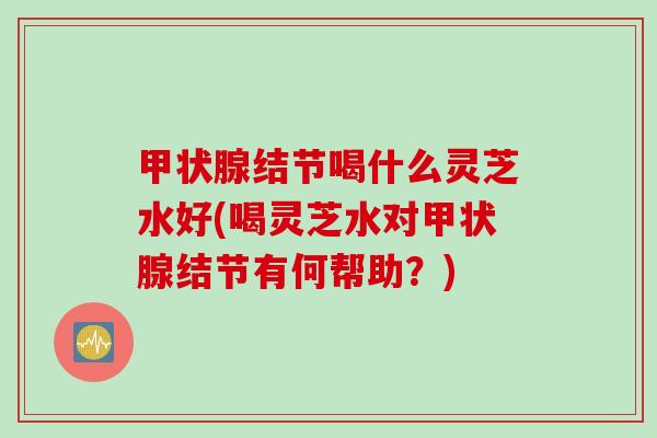 甲状腺结节喝什么灵芝水好(喝灵芝水对甲状腺结节有何帮助？)