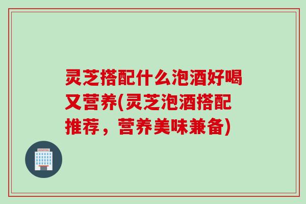 灵芝搭配什么泡酒好喝又营养(灵芝泡酒搭配推荐，营养美味兼备)