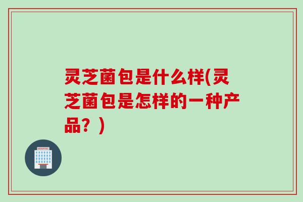 灵芝菌包是什么样(灵芝菌包是怎样的一种产品？)