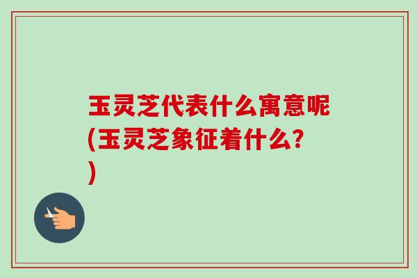 玉灵芝代表什么寓意呢(玉灵芝象征着什么?) 玉灵芝代表什么寓意呢(玉灵芝象征着什么?)