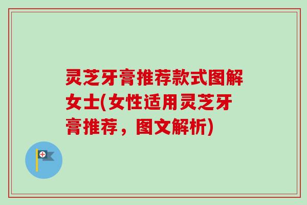 灵芝牙膏推荐款式图解女士(女性适用灵芝牙膏推荐，图文解析)