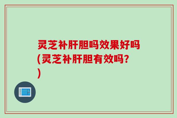 灵芝补肝胆吗效果好吗(灵芝补肝胆有效吗？)