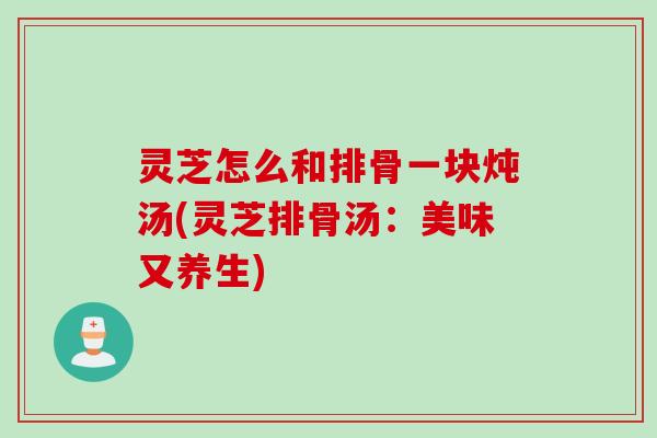 灵芝怎么和排骨一块炖汤(灵芝排骨汤：美味又养生)