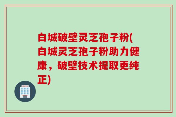 白城破壁灵芝孢子粉(白城灵芝孢子粉助力健康，破壁技术提取更纯正)