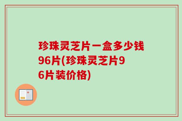 珍珠灵芝片一盒多少钱96片(珍珠灵芝片96片装价格)