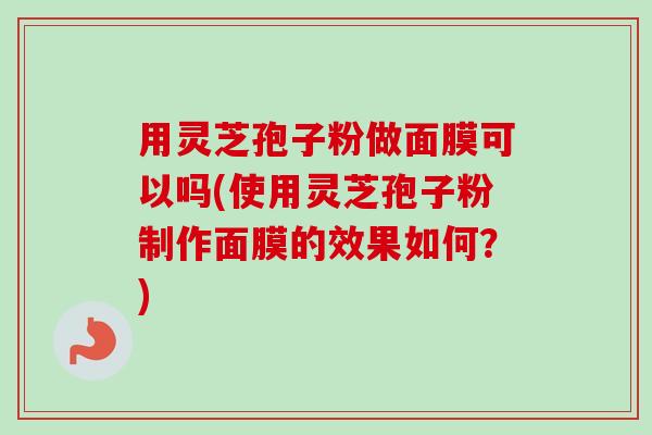 用灵芝孢子粉做面膜可以吗(使用灵芝孢子粉制作面膜的效果如何？)