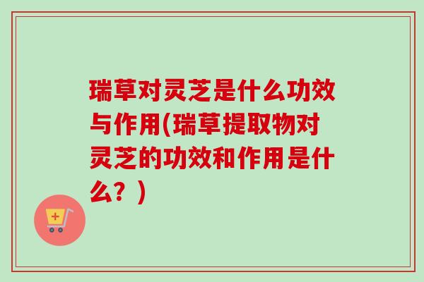 瑞草对灵芝是什么功效与作用(瑞草提取物对灵芝的功效和作用是什么?) 瑞草对灵芝是什么功效与作用(瑞草提取物对灵芝的功效和作用是什么?)