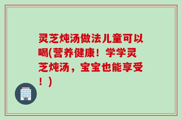 灵芝炖汤做法儿童可以喝(营养健康！学学灵芝炖汤，宝宝也能享受！)