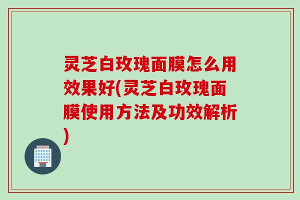 灵芝白玫瑰面膜怎么用效果好(灵芝白玫瑰面膜使用方法及功效解析)