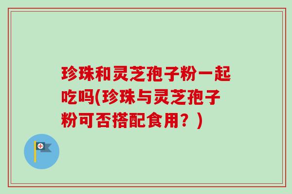 珍珠和灵芝孢子粉一起吃吗(珍珠与灵芝孢子粉可否搭配食用？)