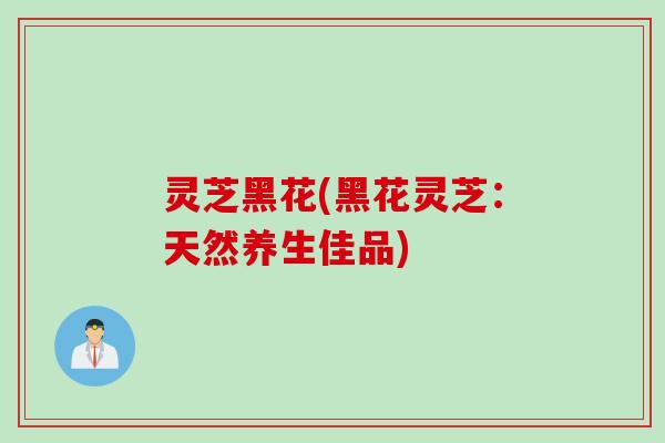 灵芝黑花(黑花灵芝：天然养生佳品)