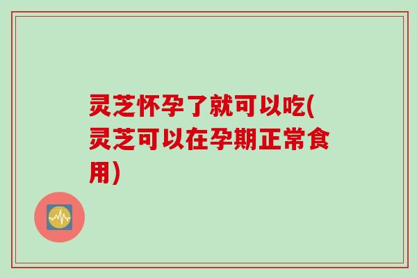 灵芝怀孕了就可以吃(灵芝可以在孕期正常食用)