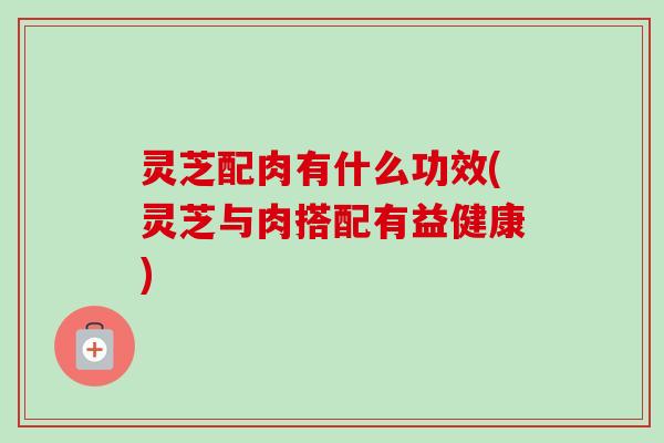 灵芝配肉有什么功效(灵芝与肉搭配有益健康)