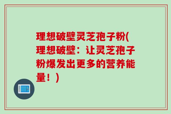 理想破壁灵芝孢子粉(理想破壁：让灵芝孢子粉爆发出更多的营养能量！)