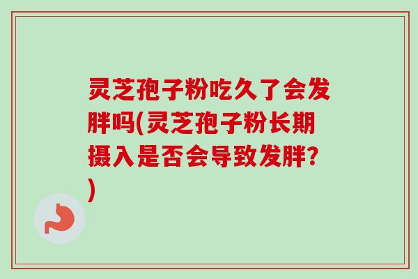 灵芝孢子粉吃久了会发胖吗(灵芝孢子粉长期摄入是否会导致发胖？)