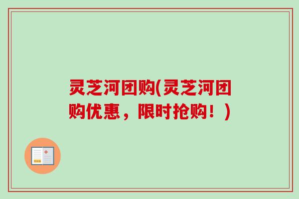 灵芝河团购(灵芝河团购优惠，限时抢购！)