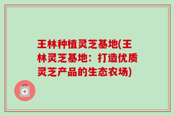 王林种植灵芝基地(王林灵芝基地：打造优质灵芝产品的生态农场)