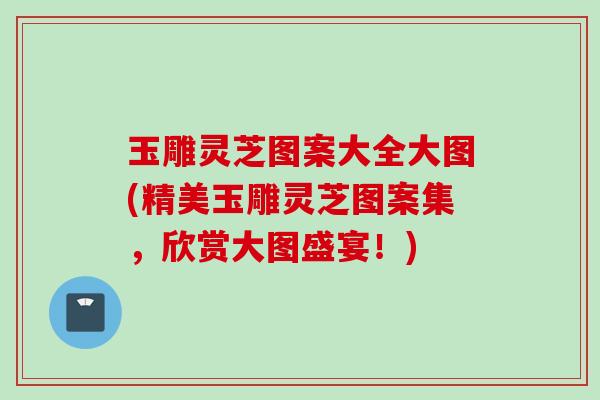 玉雕灵芝图案大全大图(精美玉雕灵芝图案集，欣赏大图盛宴！)