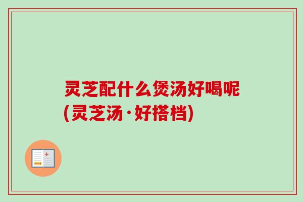 灵芝配什么煲汤好喝呢(灵芝汤·好搭档)