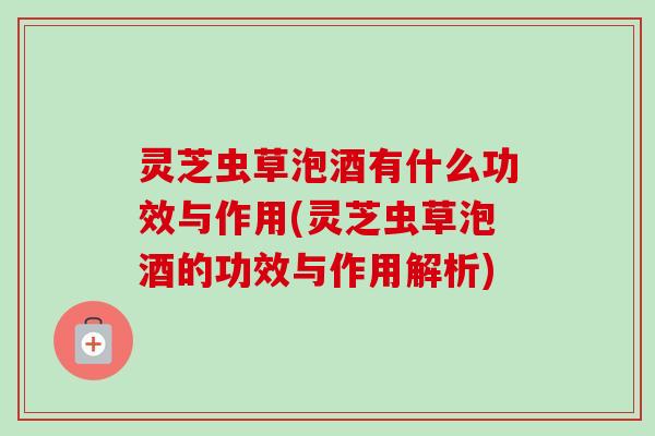 灵芝虫草泡酒有什么功效与作用(灵芝虫草泡酒的功效与作用解析)