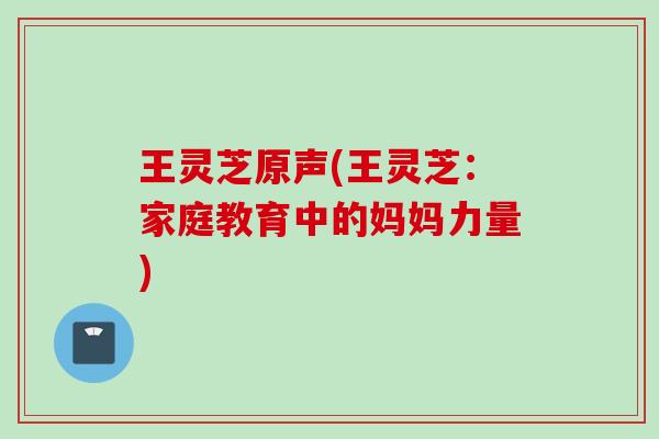 王灵芝原声(王灵芝：家庭教育中的妈妈力量)
