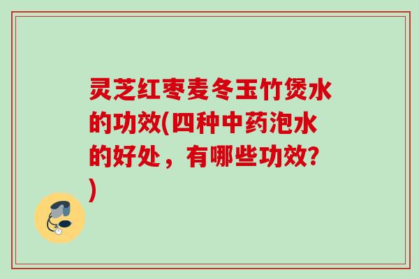 灵芝红枣麦冬玉竹煲水的功效(四种中药泡水的好处，有哪些功效？)