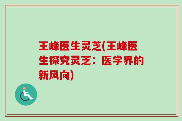 王峰医生灵芝(王峰医生探究灵芝：医学界的新风向)