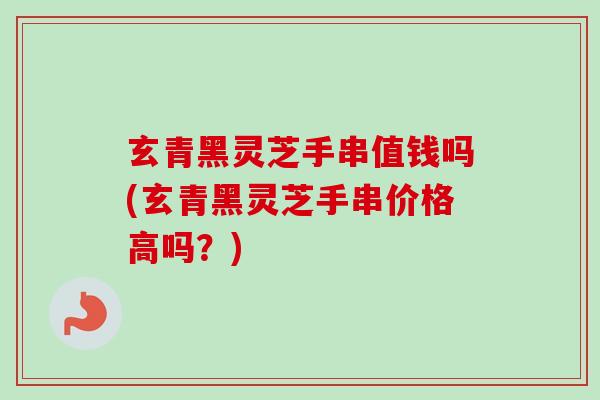 玄青黑灵芝手串值钱吗(玄青黑灵芝手串价格高吗？)
