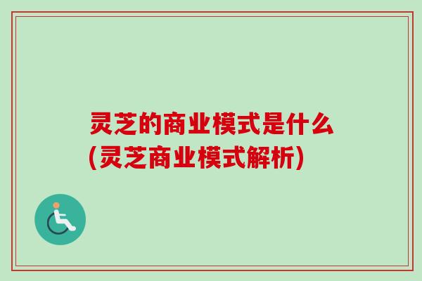 灵芝的商业模式是什么(灵芝商业模式解析)