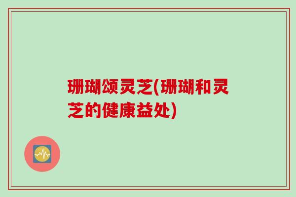 珊瑚颂灵芝(珊瑚和灵芝的健康益处)