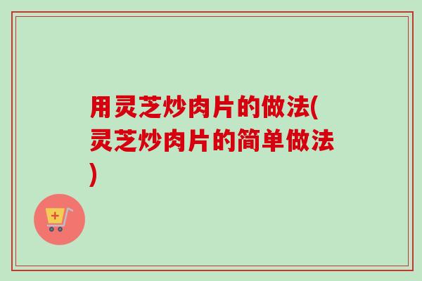 用灵芝炒肉片的做法(灵芝炒肉片的简单做法)