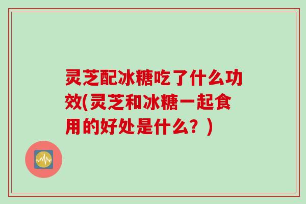 灵芝配冰糖吃了什么功效(灵芝和冰糖一起食用的好处是什么？)