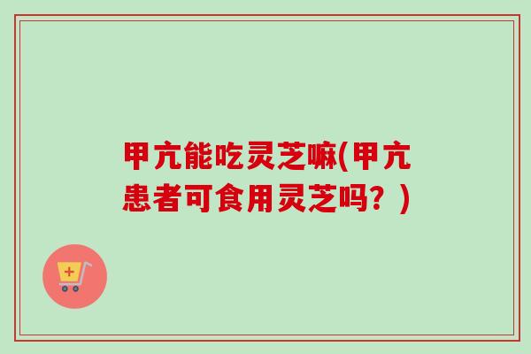 甲亢能吃灵芝嘛(甲亢患者可食用灵芝吗？)