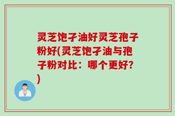 灵芝饱孑油好灵芝孢子粉好(灵芝饱孑油与孢子粉对比：哪个更好？)