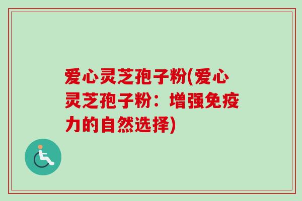 爱心灵芝孢子粉(爱心灵芝孢子粉：增强免疫力的自然选择)