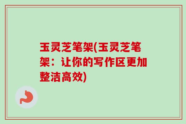 玉灵芝笔架(玉灵芝笔架：让你的写作区更加整洁高效)