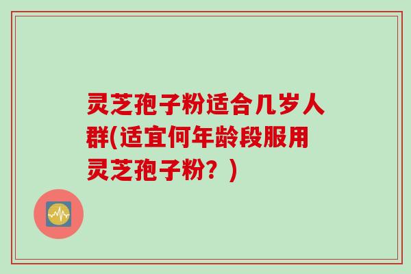 灵芝孢子粉适合几岁人群(适宜何年龄段服用灵芝孢子粉？)