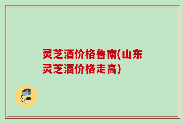 灵芝酒价格鲁南(山东灵芝酒价格走高)