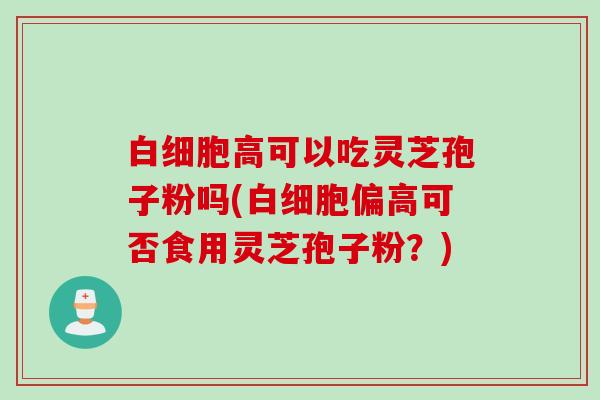 白细胞高可以吃灵芝孢子粉吗(白细胞偏高可否食用灵芝孢子粉？)