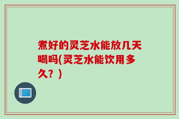 煮好的灵芝水能放几天喝吗(灵芝水能饮用多久？)